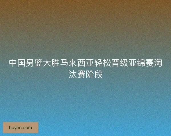 中国男篮大胜马来西亚轻松晋级亚锦赛淘汰赛阶段