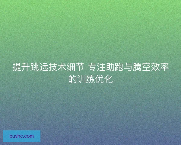 提升跳远技术细节 专注助跑与腾空效率的训练优化