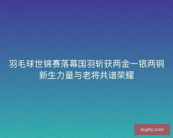 羽毛球世锦赛落幕国羽斩获两金一银两铜新生力量与老将共谱荣耀