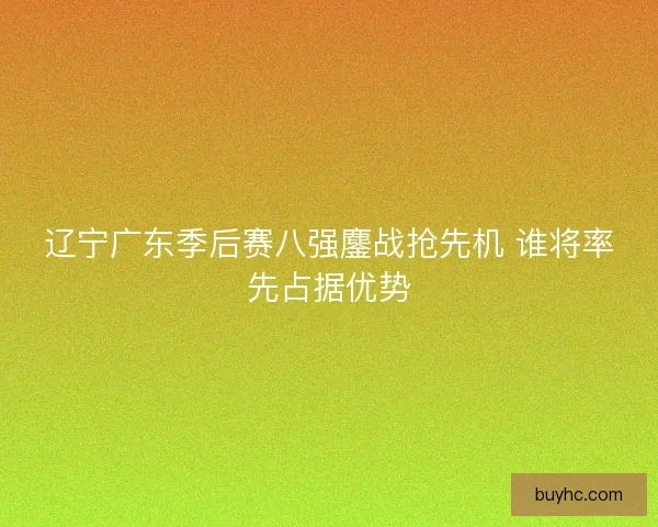 辽宁广东季后赛八强鏖战抢先机 谁将率先占据优势