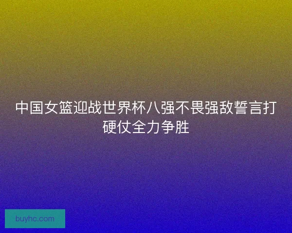 中国女篮迎战世界杯八强不畏强敌誓言打硬仗全力争胜