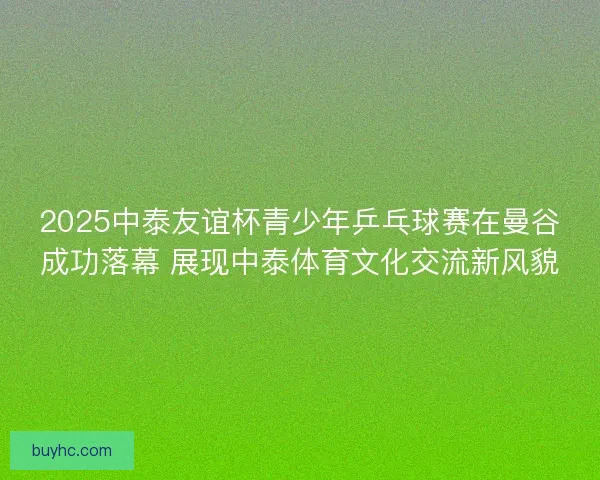 2025中泰友谊杯青少年乒乓球赛在曼谷成功落幕 展现中泰体育文化交流新风貌