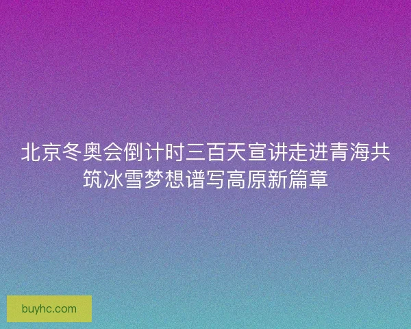 北京冬奥会倒计时三百天宣讲走进青海共筑冰雪梦想谱写高原新篇章