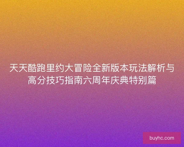 天天酷跑里约大冒险全新版本玩法解析与高分技巧指南六周年庆典特别篇