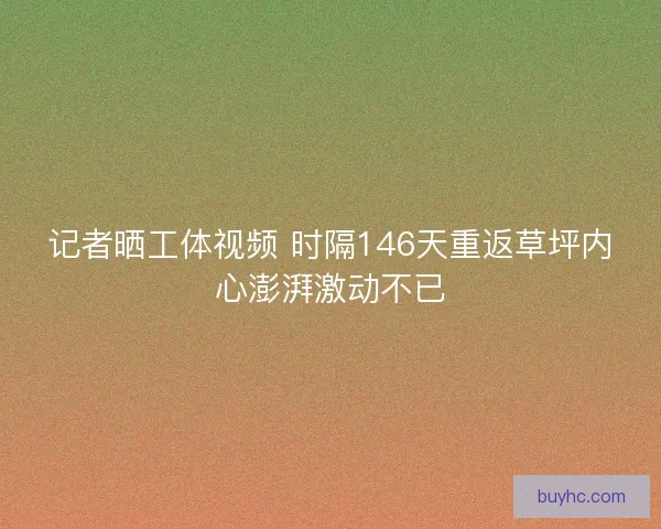 记者晒工体视频 时隔146天重返草坪内心澎湃激动不已