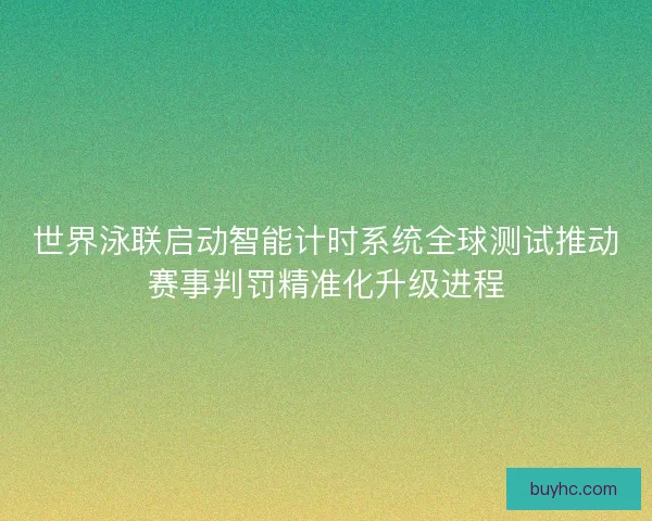 世界泳联启动智能计时系统全球测试推动赛事判罚精准化升级进程