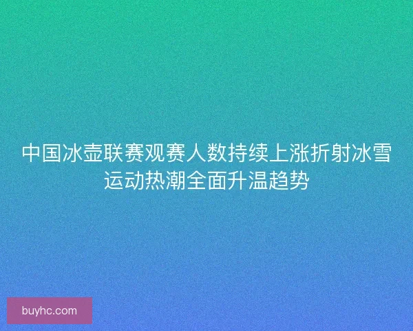 中国冰壶联赛观赛人数持续上涨折射冰雪运动热潮全面升温趋势