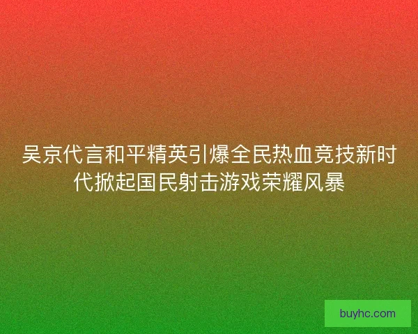 吴京代言和平精英引爆全民热血竞技新时代掀起国民射击游戏荣耀风暴