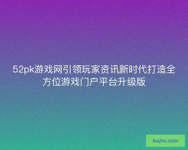 52pk游戏网引领玩家资讯新时代打造全方位游戏门户平台升级版