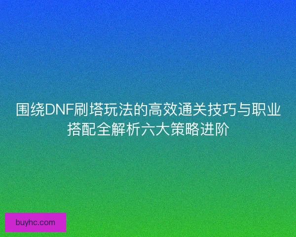 围绕DNF刷塔玩法的高效通关技巧与职业搭配全解析六大策略进阶
