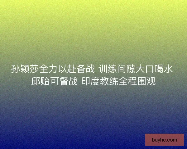 孙颖莎全力以赴备战 训练间隙大口喝水 邱贻可督战 印度教练全程围观